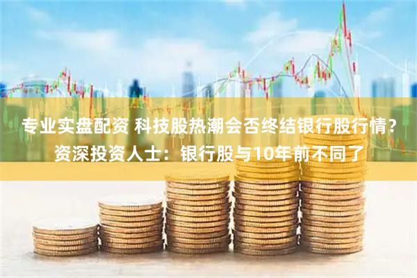 专业实盘配资 科技股热潮会否终结银行股行情？资深投资人士：银行股与10年前不同了