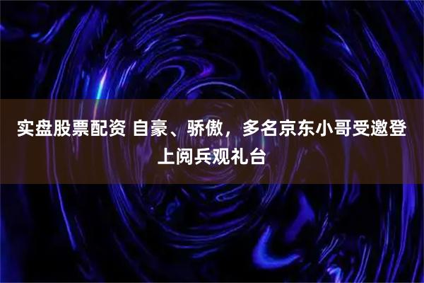 实盘股票配资 自豪、骄傲，多名京东小哥受邀登上阅兵观礼台