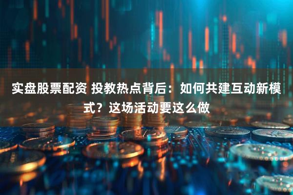 实盘股票配资 投教热点背后：如何共建互动新模式？这场活动要这么做