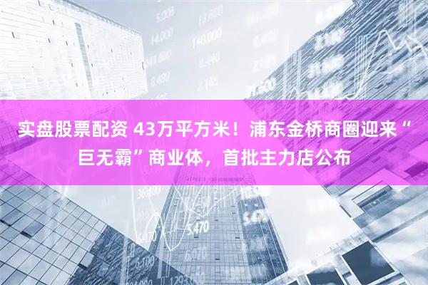 实盘股票配资 43万平方米！浦东金桥商圈迎来“巨无霸”商业体，首批主力店公布