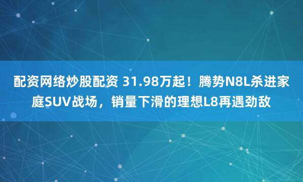 配资网络炒股配资 31.98万起！腾势N8L杀进家庭SUV战场，销量下滑的理想L8再遇劲敌