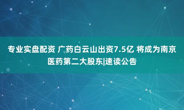 专业实盘配资 广药白云山出资7.5亿 将成为南京医药第二大股东|速读公告