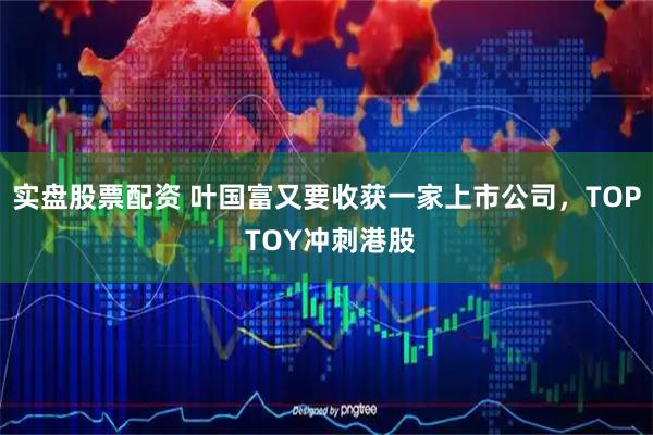 实盘股票配资 叶国富又要收获一家上市公司，TOP TOY冲刺港股
