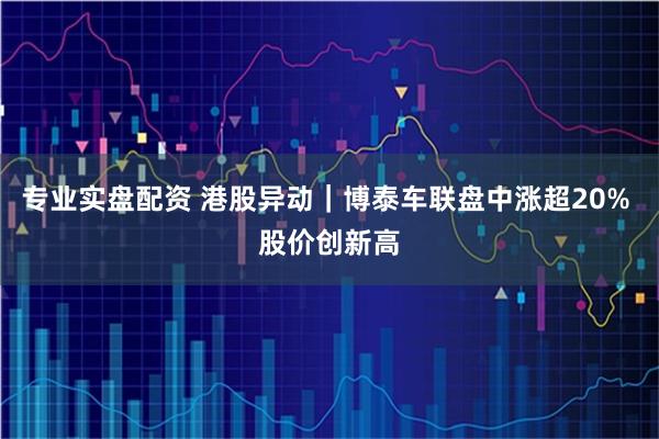 专业实盘配资 港股异动｜博泰车联盘中涨超20% 股价创新高
