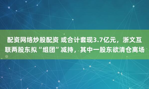 配资网络炒股配资 或合计套现3.7亿元，浙文互联两股东拟“组团”减持，其中一股东欲清仓离场